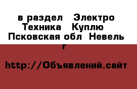  в раздел : Электро-Техника » Куплю . Псковская обл.,Невель г.